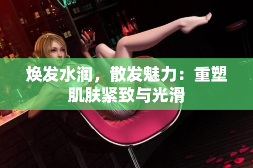 煥發(fā)水潤(rùn),散發(fā)魅力:重塑肌膚緊致與光滑 煥發(fā)水潤(rùn),散發(fā)魅力:重塑肌膚緊致與光滑