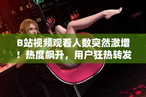 B站視頻觀看人數(shù)突然激增！熱度飆升，用戶狂熱轉(zhuǎn)發(fā)！