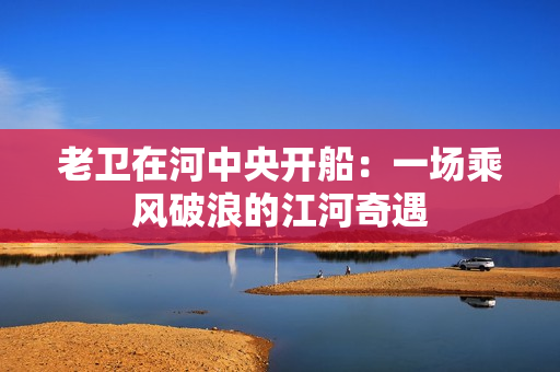老衛(wèi)在河中央開船：一場乘風破浪的江河奇遇