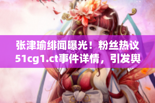 張津瑜緋聞曝光！粉絲熱議51cg1.ct事件詳情，引發(fā)輿論熱潮