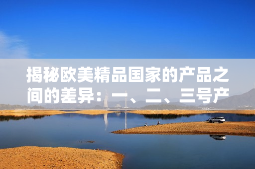 揭秘歐美精品國(guó)家的產(chǎn)品之間的差異：一、二、三號(hào)產(chǎn)品有何不同？