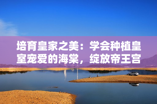 培育皇家之美：學會種植皇室寵愛的海棠，綻放帝王宮廷的風采