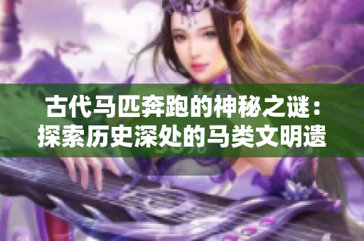 古代馬匹奔跑的神秘之謎：探索歷史深處的馬類文明遺跡
