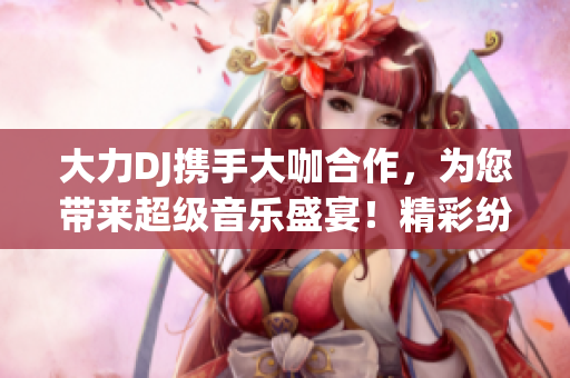 大力DJ攜手大咖合作,為您帶來超級音樂盛宴!精彩紛呈,不容錯過! 大力DJ攜手大咖合作,為您帶來超級音樂盛宴!精彩紛呈,不容錯過!