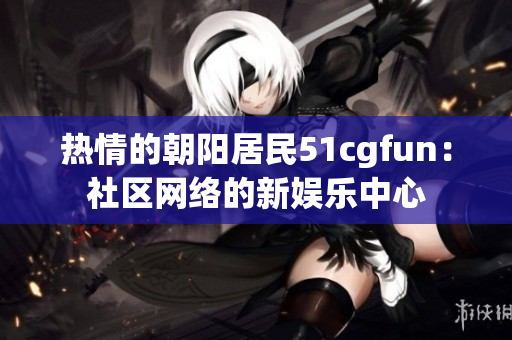熱情的朝陽居民51cgfun：社區(qū)網(wǎng)絡(luò)的新娛樂中心