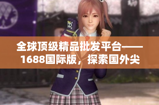 全球頂級精品批發(fā)平臺——1688國際版，探索國外尖端產(chǎn)品！