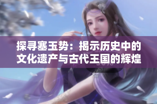 探尋塞玉勢(shì)：揭示歷史中的文化遺產(chǎn)與古代王國(guó)的輝煌