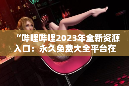 “嗶哩嗶哩2023年全新資源入口：永久免費(fèi)大全平臺在哪里？”