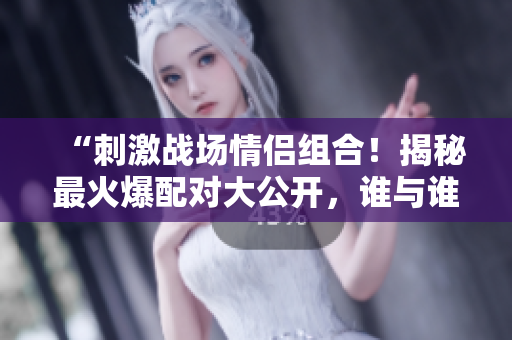 “刺激戰(zhàn)場情侶組合！揭秘最火爆配對(duì)大公開，誰與誰最默契？！”
