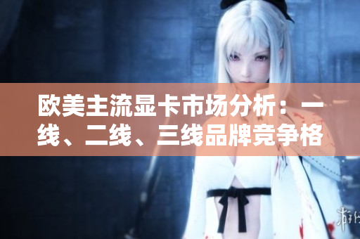 歐美主流顯卡市場分析：一線、二線、三線品牌競爭格局