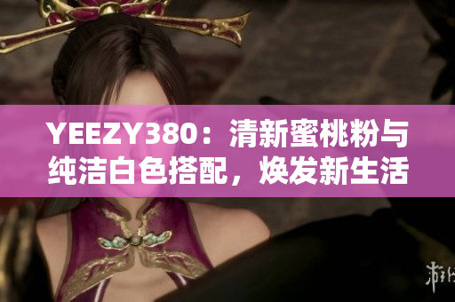 YEEZY380：清新蜜桃粉與純潔白色搭配，煥發(fā)新生活
