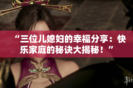 “三位兒媳婦的幸福分享：快樂(lè)家庭的秘訣大揭秘！”