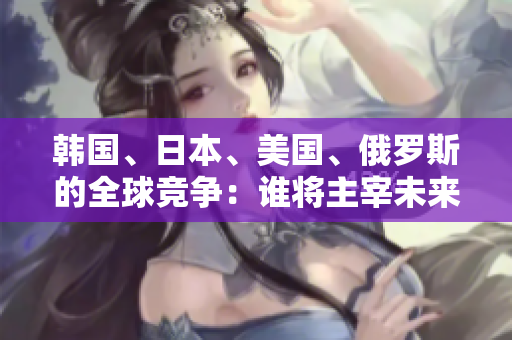 韓國、日本、美國、俄羅斯的全球競爭：誰將主宰未來？