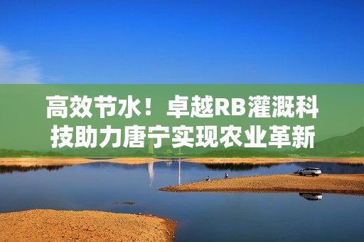 高效節(jié)水！卓越RB灌溉科技助力唐寧實(shí)現(xiàn)農(nóng)業(yè)革新