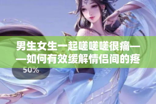 男生女生一起嗟嗟嗟很痛——如何有效緩解情侶間的疼痛？