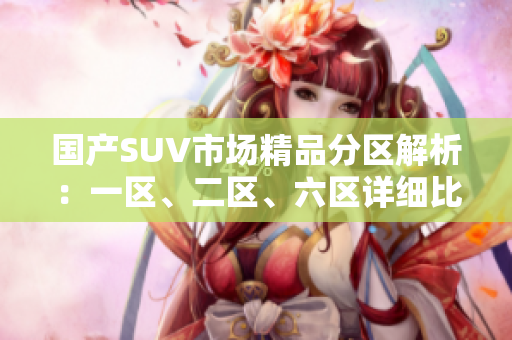 國產(chǎn)SUV市場精品分區(qū)解析：一區(qū)、二區(qū)、六區(qū)詳細(xì)比較