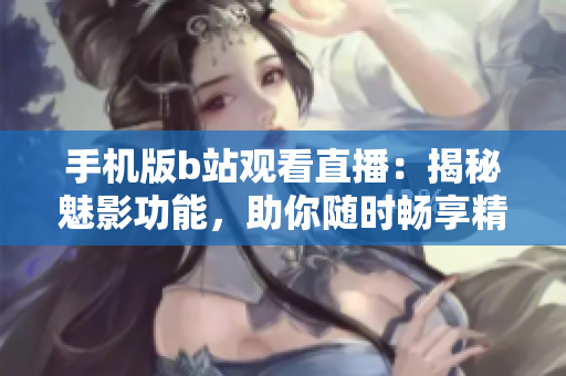 手機版b站觀看直播：揭秘魅影功能，助你隨時暢享精彩直播體驗！