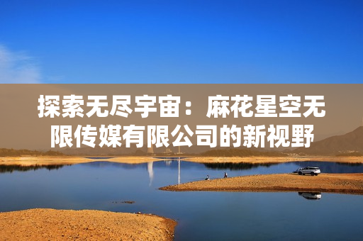 探索無盡宇宙：麻花星空無限傳媒有限公司的新視野