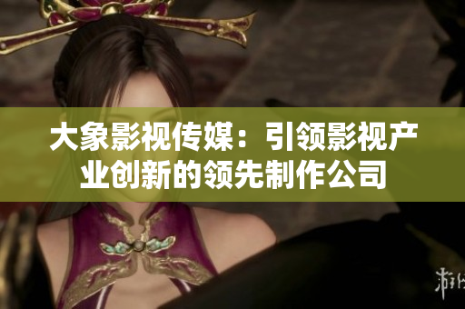 大象影視傳媒：引領(lǐng)影視產(chǎn)業(yè)創(chuàng)新的領(lǐng)先制作公司