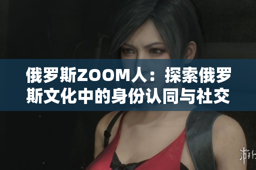 俄羅斯ZOOM人：探索俄羅斯文化中的身份認(rèn)同與社交網(wǎng)絡(luò)的新亮點(diǎn)