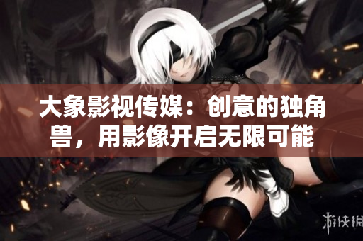 大象影視傳媒：創(chuàng)意的獨角獸，用影像開啟無限可能