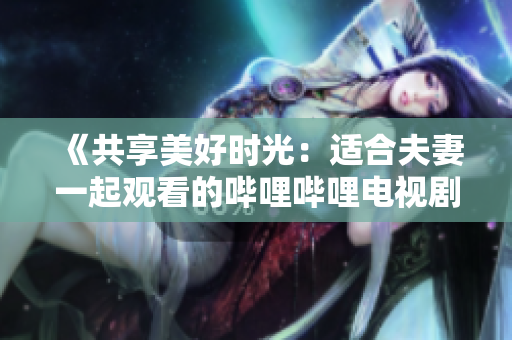 《共享美好時光：適合夫妻一起觀看的嗶哩嗶哩電視劇推薦》