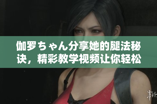 伽羅ちゃん分享她的腿法秘訣，精彩教學(xué)視頻讓你輕松掌握