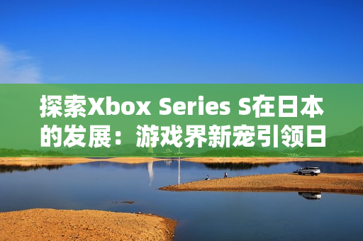 探索Xbox Series S在日本的發(fā)展：游戲界新寵引領(lǐng)日本市場(chǎng)潮流