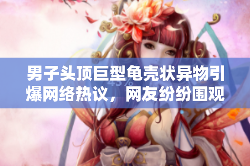 男子頭頂巨型龜殼狀異物引爆網(wǎng)絡(luò)熱議，網(wǎng)友紛紛圍觀。
