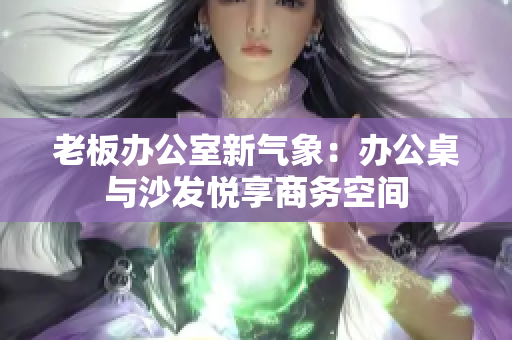 老板辦公室新氣象：辦公桌與沙發(fā)悅享商務(wù)空間