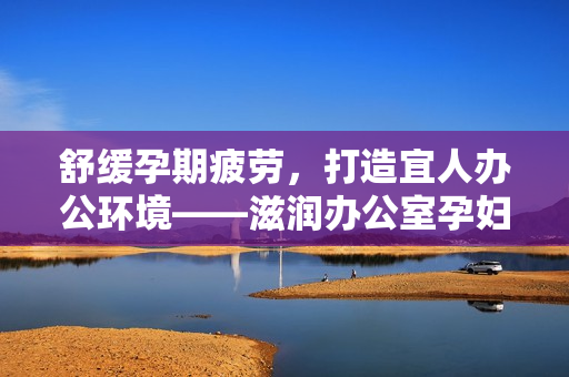 舒緩孕期疲勞,打造宜人辦公環(huán)境——滋潤辦公室孕婦萍的全面功能解析 舒緩孕期疲勞,打造宜人辦公環(huán)境——滋潤辦公室孕婦萍的全面功能解析