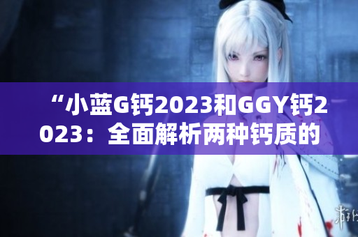 “小藍(lán)G鈣2023和GGY鈣2023:全面解析兩種鈣質(zhì)的功效與適用場景” “小藍(lán)G鈣2023和GGY鈣2023:全面解析兩種鈣質(zhì)的功效與適用場景”