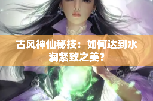古風(fēng)神仙秘技：如何達(dá)到水潤緊致之美？