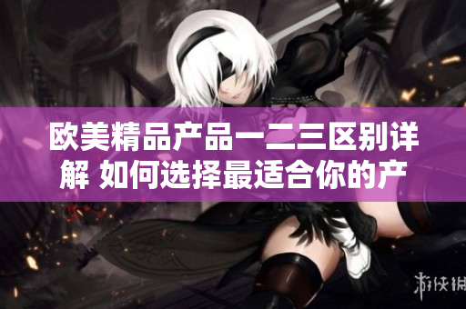 歐美精品產(chǎn)品一二三區(qū)別詳解 如何選擇最適合你的產(chǎn)品？