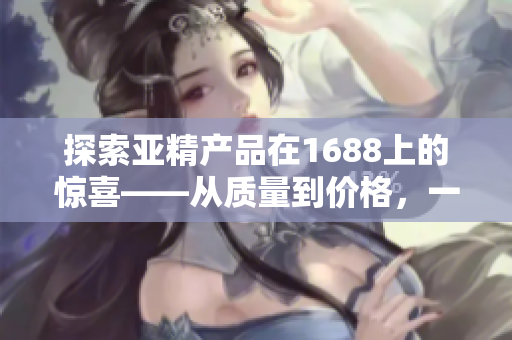 探索亞精產(chǎn)品在1688上的驚喜——從質(zhì)量到價格，一網(wǎng)打盡！