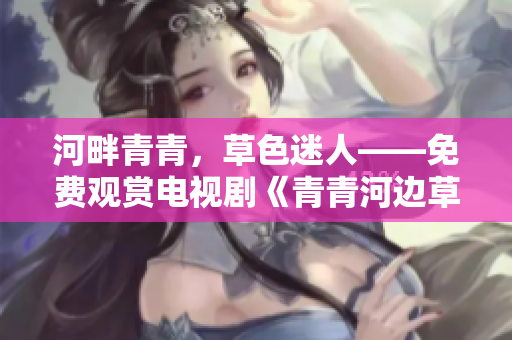 河畔青青，草色迷人——免費觀賞電視劇《青青河邊草》