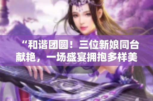 “和諧團圓！三位新娘同臺獻艷，一場盛宴擁抱多樣美好人生”
