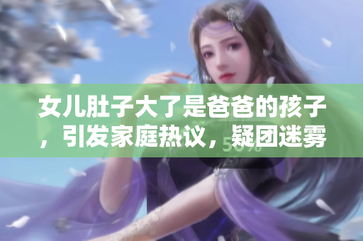 女兒肚子大了是爸爸的孩子，引發(fā)家庭熱議，疑團(tuán)迷霧待揭曉
