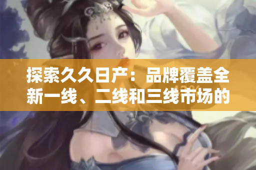 探索久久日產(chǎn)：品牌覆蓋全新一線、二線和三線市場的全面闡釋