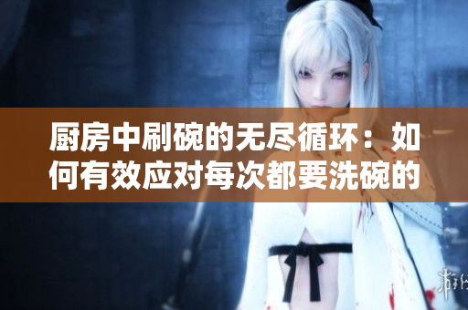 廚房中刷碗的無盡循環(huán)：如何有效應(yīng)對每次都要洗碗的挑戰(zhàn)