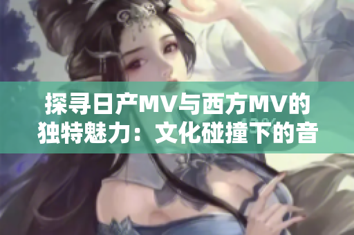 探尋日產(chǎn)MV與西方MV的獨(dú)特魅力：文化碰撞下的音樂視覺之旅