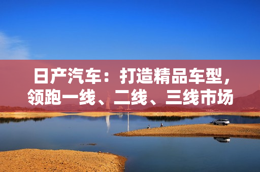 日產(chǎn)汽車:打造精品車型,領(lǐng)跑一線、二線、三線市場 日產(chǎn)汽車:打造精品車型,領(lǐng)跑一線、二線、三線市場