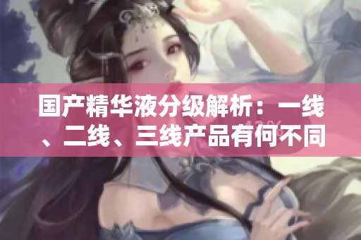 國產(chǎn)精華液分級解析：一線、二線、三線產(chǎn)品有何不同？