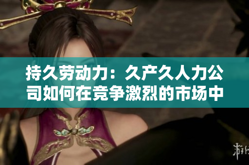 持久勞動(dòng)力：久產(chǎn)久人力公司如何在競(jìng)爭(zhēng)激烈的市場(chǎng)中長(zhǎng)久立足？