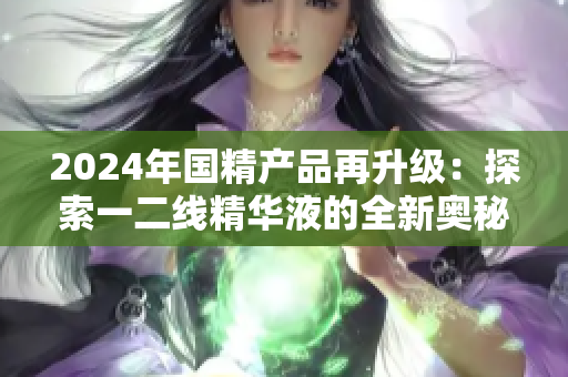 2024年國精產(chǎn)品再升級:探索一二線精華液的全新奧秘 2024年國精產(chǎn)品再升級:探索一二線精華液的全新奧秘