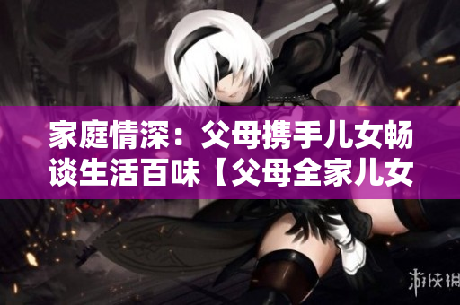 家庭情深:父母攜手兒女暢談生活百味【父母全家兒女大聯(lián)歡第14集】 家庭情深:父母攜手兒女暢談生活百味【父母全家兒女大聯(lián)歡第14集】