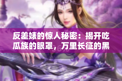 反差婊的驚人秘密：揭開吃瓜族的眼罩，萬(wàn)里長(zhǎng)征的黑料匯總