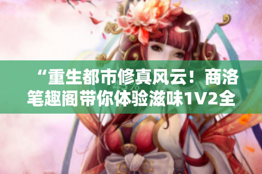 “重生都市修真風(fēng)云！商洛筆趣閣帶你體驗(yàn)滋味1V2全新篇章！”