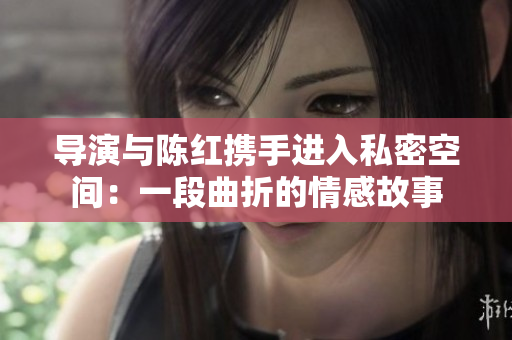 導(dǎo)演與陳紅攜手進(jìn)入私密空間：一段曲折的情感故事