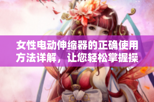 女性電動(dòng)伸縮器的正確使用方法詳解，讓您輕松掌握操作技巧